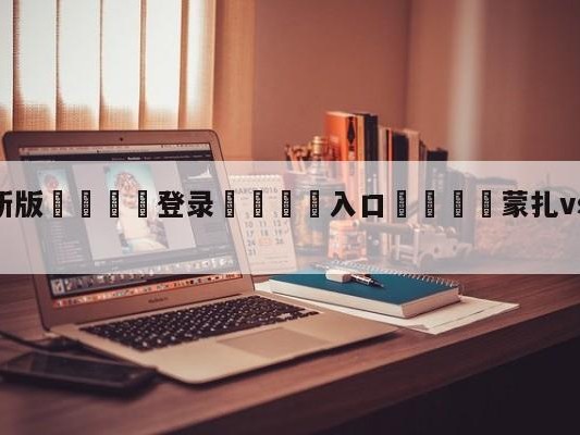 💦最新版🎋登录🍌入口🚄蒙扎vs恩波利阵容预测